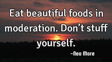 Eat beautiful foods in moderation.  Don’t stuff yourself.