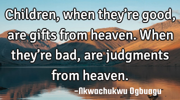 Children, when they’re good, are gifts from heaven. When they’re bad, are judgments from heaven.