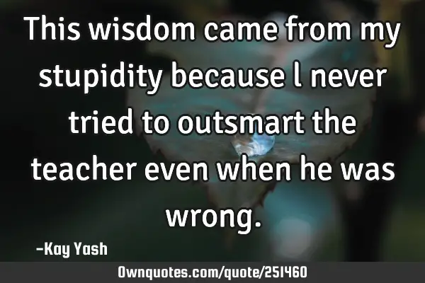 This wisdom came from my stupidity because l never tried to outsmart the teacher even when he was