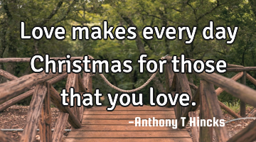 Love makes every day Christmas for those that you love.