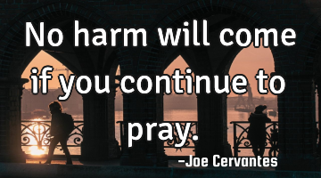 No harm will come if you continue to pray.