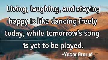Living, laughing, and staying happy is like dancing freely today, while tomorrow