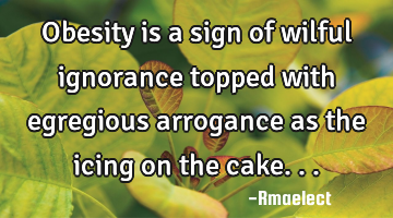 Obesity is a sign of wilful ignorance topped with egregious arrogance as the icing on the cake...