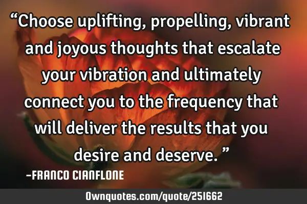 “Choose uplifting, propelling, vibrant and joyous thoughts that escalate your vibration and