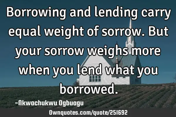 Borrowing and lending carry equal weight of sorrow. But your sorrow weighs more when you lend what