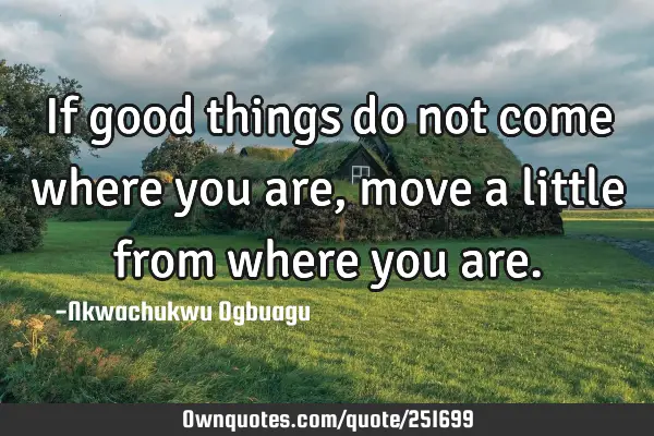 If good things do not come where you are, move a little from where you