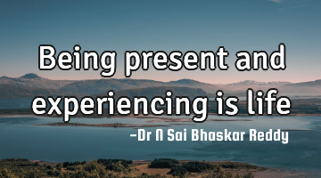 Being present and experiencing is life