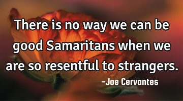 There is no way we can be good Samaritans when we are so resentful to strangers.