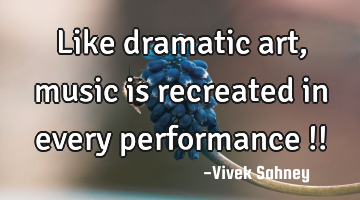 Like dramatic art, music is recreated in every performance !!
