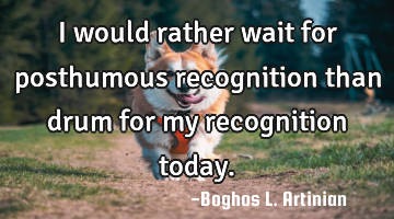 I would rather wait for posthumous recognition than drum for my recognition today.
