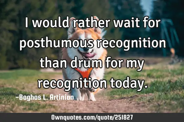 I would rather wait for posthumous recognition than drum for my recognition