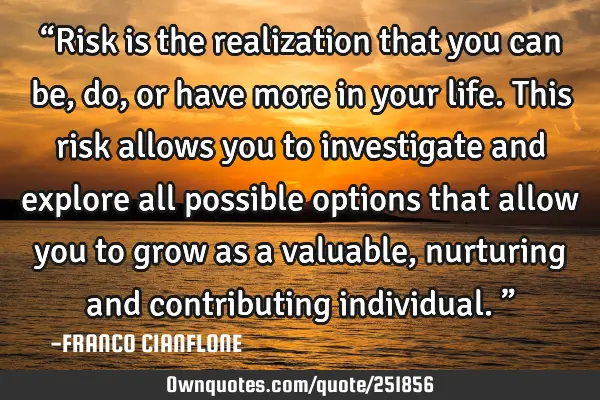 “Risk is the realization that you can be, do, or have more in your life. This risk allows you to