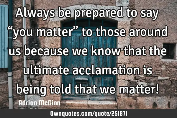 Always be prepared to say “you matter” to those around us because we know that the ultimate
