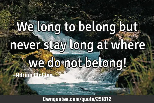 We long to belong but never stay long at where we do not belong!