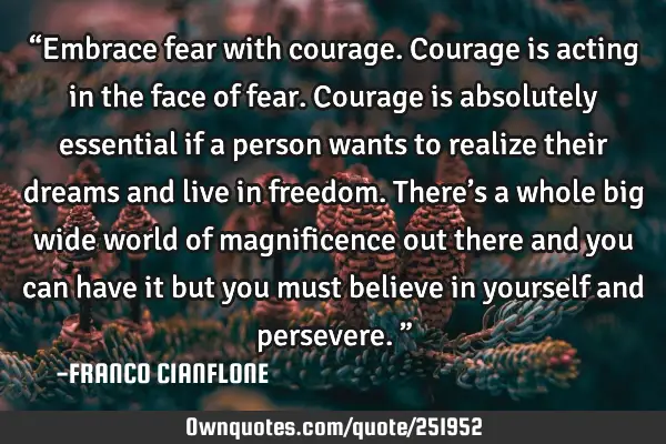 “Embrace fear with courage.  Courage is acting in the face of fear.  Courage is absolutely