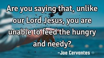Are you saying that, unlike our Lord Jesus, you are unable to feed the hungry and needy?