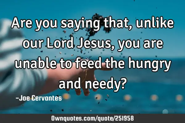 Are you saying that, unlike our Lord Jesus, you are unable to feed the hungry and needy?