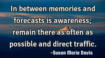 In between memories and forecasts is awareness; remain there as often as possible and direct