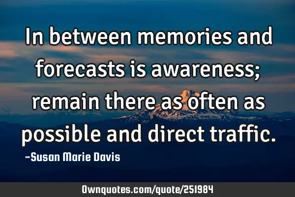 In between memories and forecasts is awareness; remain there as often as possible and direct