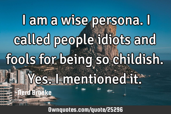 I am a wise persona. I called people idiots and fools for being so childish. Yes. I mentioned