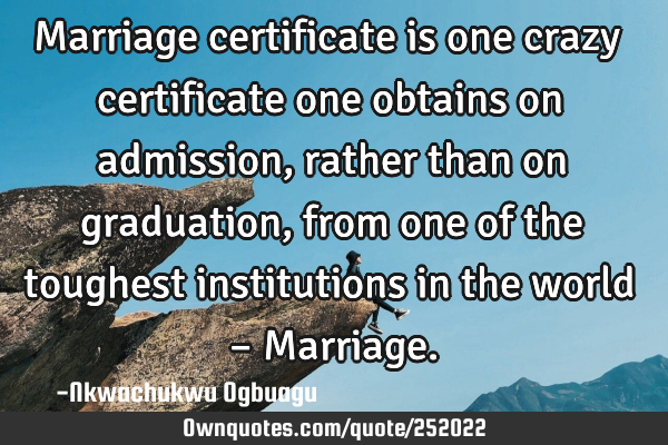 Marriage certificate is one crazy certificate one obtains on admission, rather than on graduation,