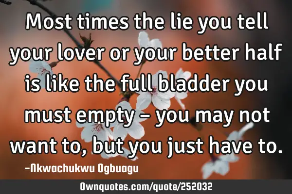 Most times the lie you tell your lover or your better half is like the full bladder you must empty 