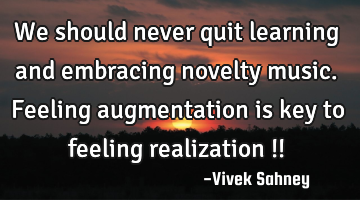 We should never quit learning and embracing novelty music. Feeling augmentation is key to feeling