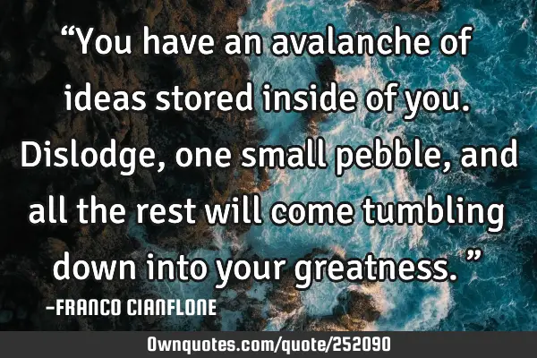 “You have an avalanche of ideas stored inside of you. Dislodge, one small pebble, and all the