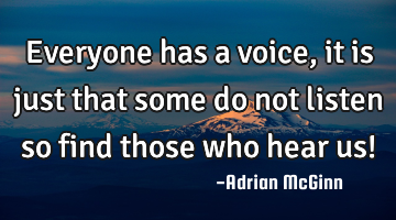 Everyone has a voice, it is just that some do not listen so find those who hear us!