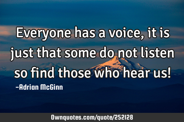 Everyone has a voice, it is just that some do not listen so find those who hear us!
