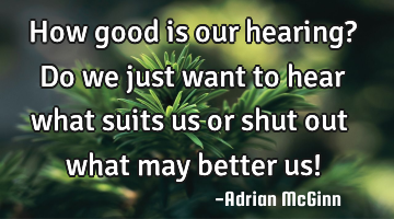 How good is our hearing? Do we just want to hear what suits us or shut out what may better us!