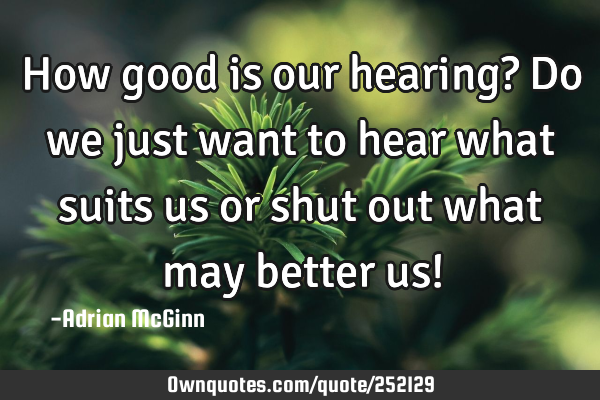 How good is our hearing? Do we just want to hear what suits us or shut out what may better us!
