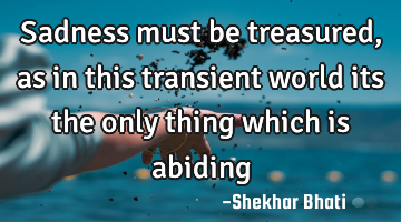 Sadness must be treasured, as in this transient world its the only thing which is abiding