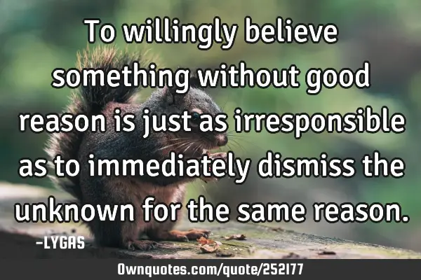 To willingly believe something without good reason is just as irresponsible as to immediately