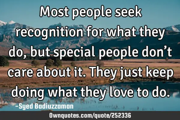 Most people seek recognition for what they do, but special people don’t care about it. They just