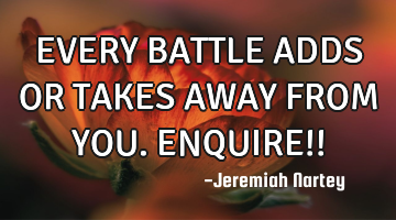 EVERY BATTLE ADDS OR TAKES AWAY FROM YOU. ENQUIRE!!