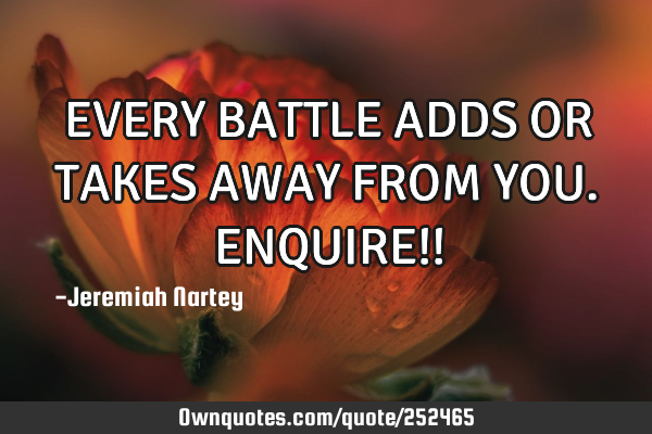 EVERY BATTLE ADDS OR TAKES AWAY FROM YOU. ENQUIRE!!