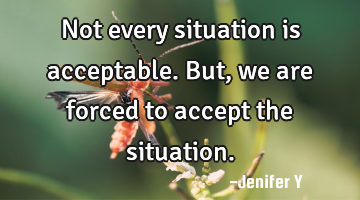 Not every situation is acceptable. But, we are forced to accept the situation.