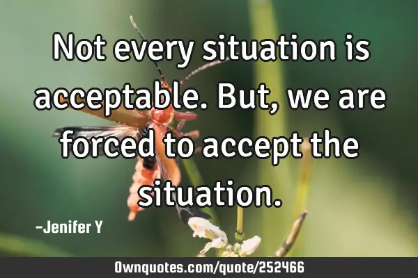 Not every situation is acceptable. But, we are forced to accept the