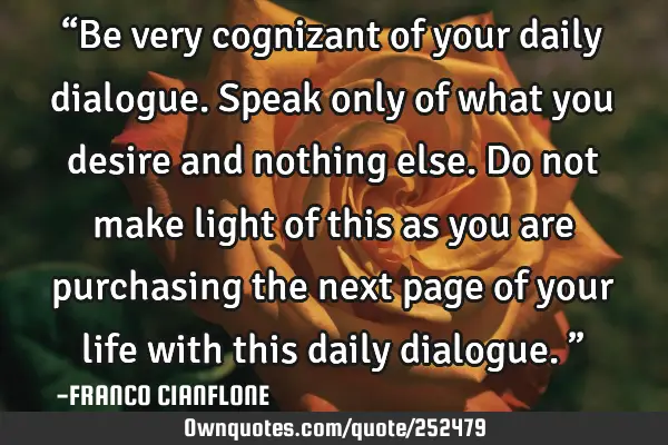 “Be very cognizant of your daily dialogue. Speak only of what you desire and nothing else. Do not