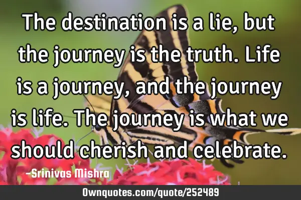 The destination is a lie, but the journey is the truth. Life is a journey, and the journey is life.