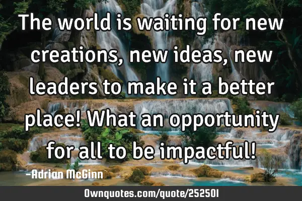 The world is waiting for new creations, new ideas, new leaders to make it a better place!  What an