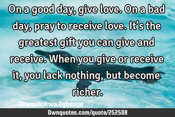 On a good day, give love. On a bad day, pray to receive love. It’s the greatest gift you can give