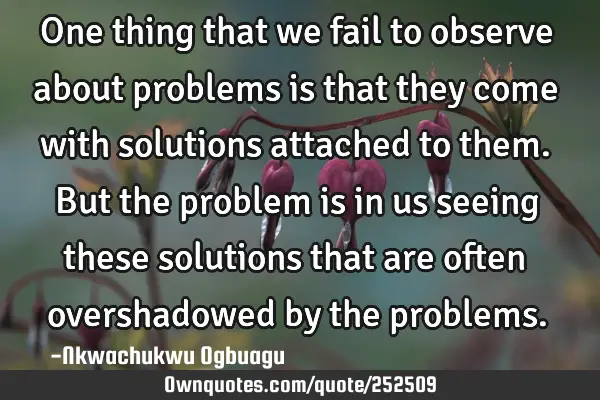One thing that we fail to observe about problems is that they come with solutions attached to them.