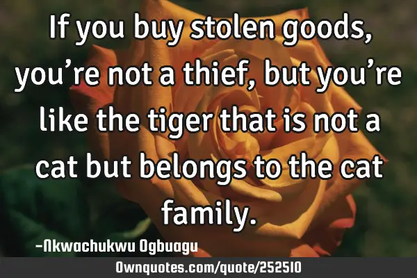 If you buy stolen goods, you’re not a thief, but you’re like the tiger that is not a cat but