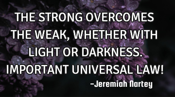 THE STRONG OVERCOMES THE WEAK, WHETHER WITH LIGHT OR DARKNESS. IMPORTANT UNIVERSAL LAW!