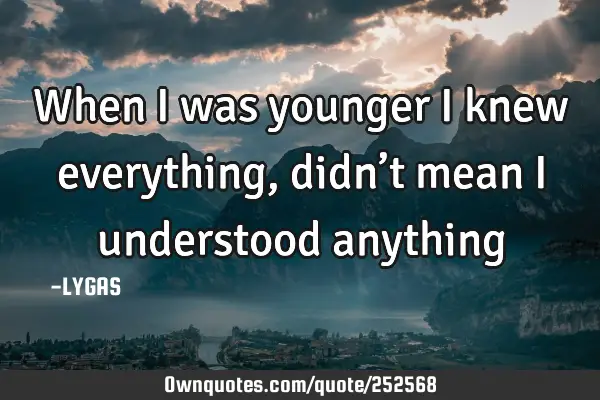 When I was younger I knew everything, didn’t mean I understood