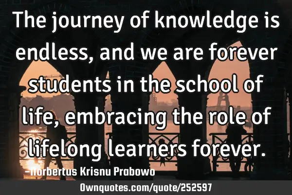 The journey of knowledge is endless, and we are forever students in the school of life, embracing