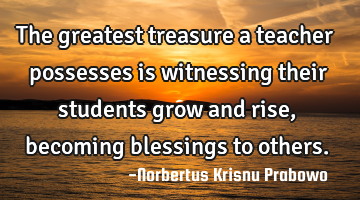 The greatest treasure a teacher possesses is witnessing their students grow and rise, becoming