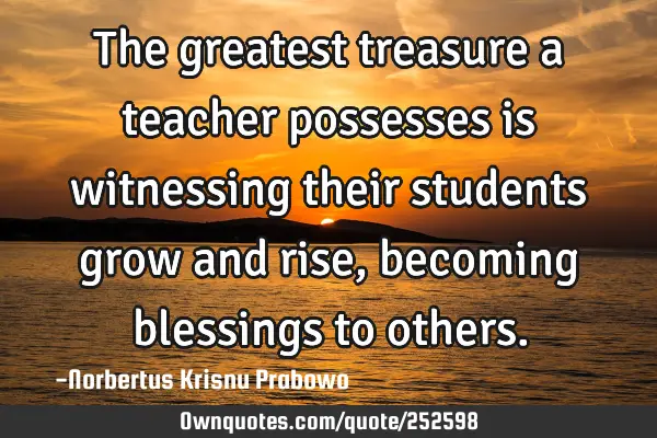 The greatest treasure a teacher possesses is witnessing their students grow and rise, becoming
